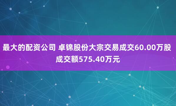 最大的配资公司 卓锦股份大宗交易成交60.00万股 成交额575.40万元