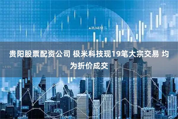 贵阳股票配资公司 极米科技现19笔大宗交易 均为折价成交