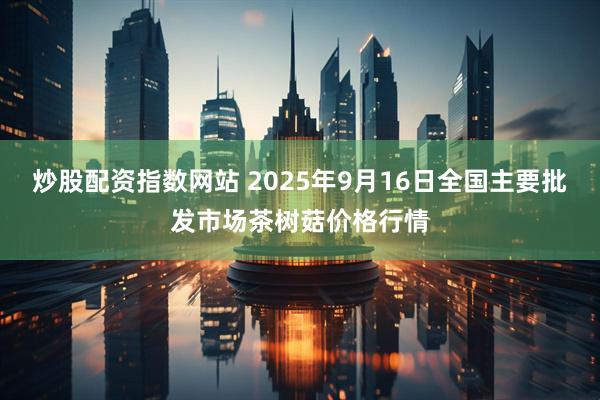 炒股配资指数网站 2025年9月16日全国主要批发市场茶树菇价格行情
