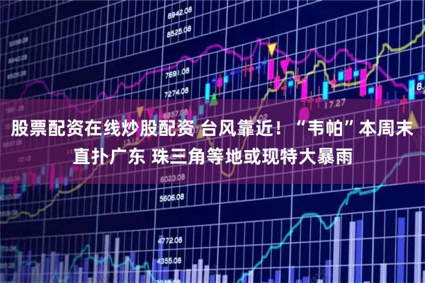 股票配资在线炒股配资 台风靠近！“韦帕”本周末直扑广东 珠三角等地或现特大暴雨
