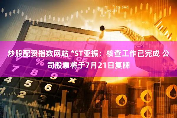 炒股配资指数网站 *ST亚振：核查工作已完成 公司股票将于7月21日复牌