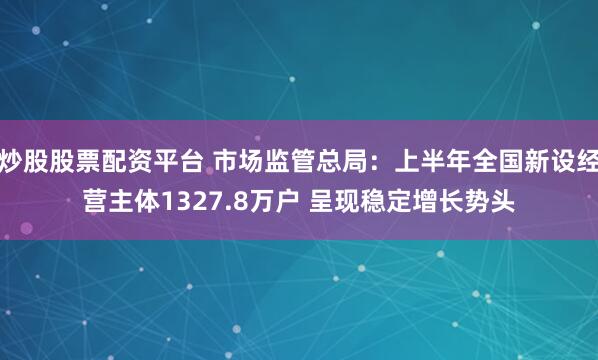炒股股票配资平台 市场监管总局：上半年全国新设经营主体1327.8万户 呈现稳定增长势头