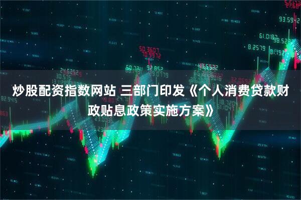 炒股配资指数网站 三部门印发《个人消费贷款财政贴息政策实施方案》