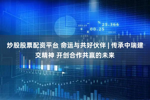 炒股股票配资平台 命运与共好伙伴 | 传承中瑞建交精神 开创合作共赢的未来