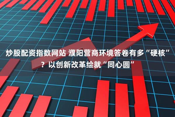炒股配资指数网站 濮阳营商环境答卷有多“硬核”？以创新改革绘就“同心圆”