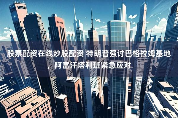 股票配资在线炒股配资 特朗普强讨巴格拉姆基地，阿富汗塔利班紧急应对