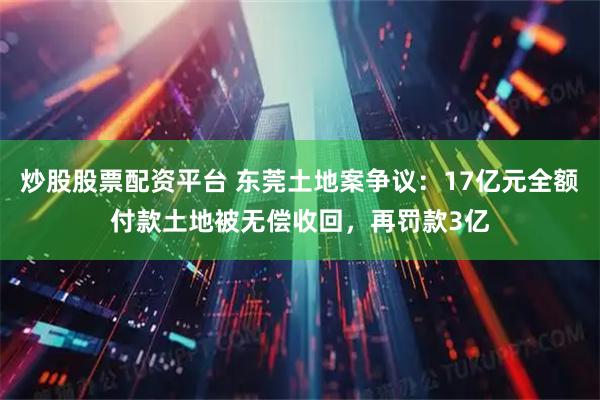 炒股股票配资平台 东莞土地案争议：17亿元全额付款土地被无偿收回，再罚款3亿